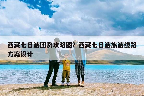 西藏七日游团购攻略图?西藏七日游旅游线路方案设计