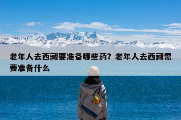 老年人去西藏要准备哪些药?老年人去西藏需要准备什么