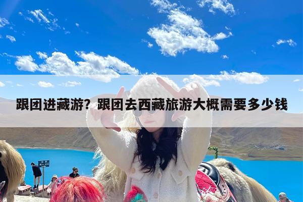 跟团进藏游?跟团去西藏旅游大概需要多少钱