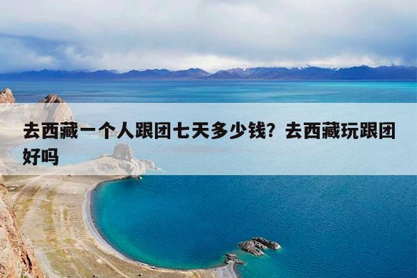 去西藏一个人跟团七天多少钱?去西藏玩跟团好吗