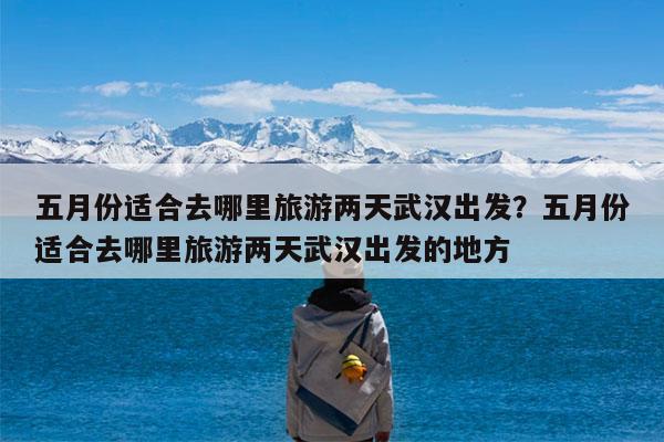 五月份适合去哪里旅游两天武汉出发?五月份适合去哪里旅游两天武汉出发的地方