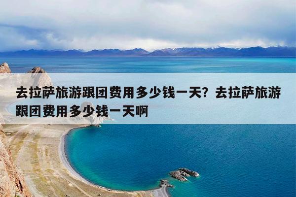 去拉萨旅游跟团费用多少钱一天?去拉萨旅游跟团费用多少钱一天啊