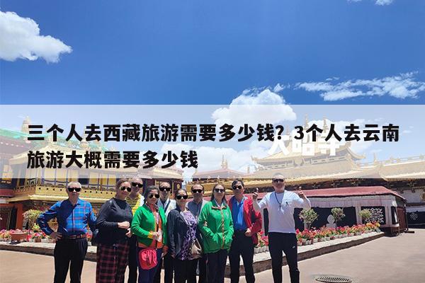 三个人去西藏旅游需要多少钱?3个人去云南旅游大概需要多少钱