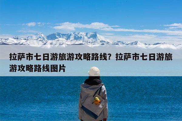拉萨市七日游旅游攻略路线?拉萨市七日游旅游攻略路线图片