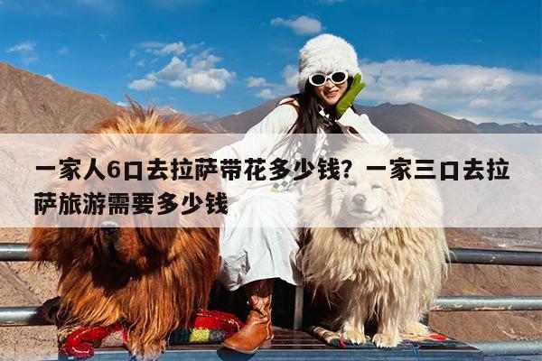 一家人6口去拉萨带花多少钱?一家三口去拉萨旅游需要多少钱
