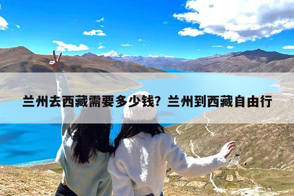 兰州去西藏需要多少钱?兰州到西藏自由行