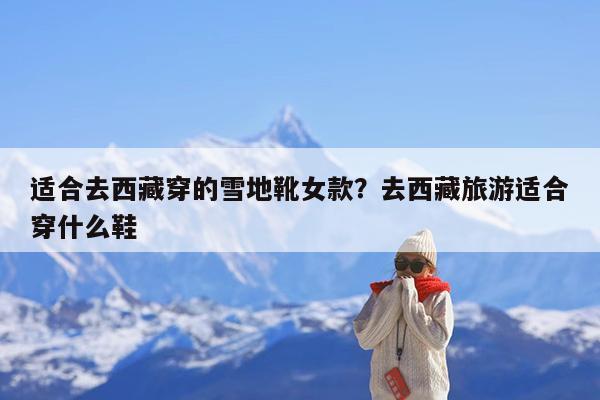 适合去西藏穿的雪地靴女款?去西藏旅游适合穿什么鞋