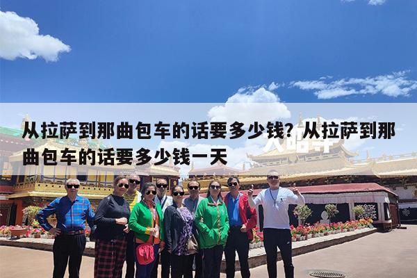 从拉萨到那曲包车的话要多少钱?从拉萨到那曲包车的话要多少钱一天