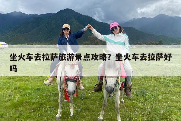 坐火车去拉萨旅游景点攻略?坐火车去拉萨好吗