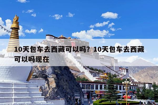 10天包车去西藏可以吗?10天包车去西藏可以吗现在