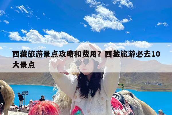 西藏旅游景点攻略和费用?西藏旅游必去10大景点