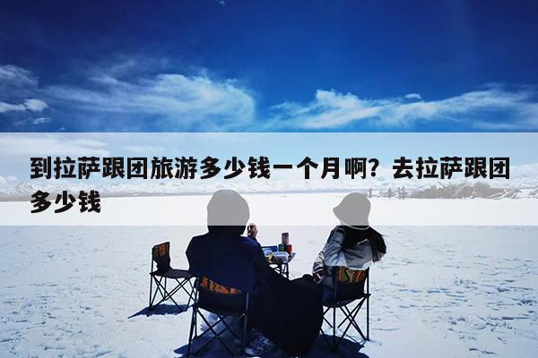 到拉萨跟团旅游多少钱一个月啊?去拉萨跟团多少钱