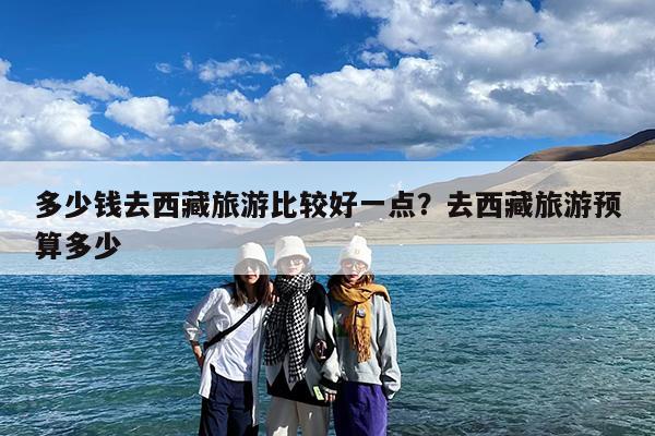 多少钱去西藏旅游比较好一点?去西藏旅游预算多少