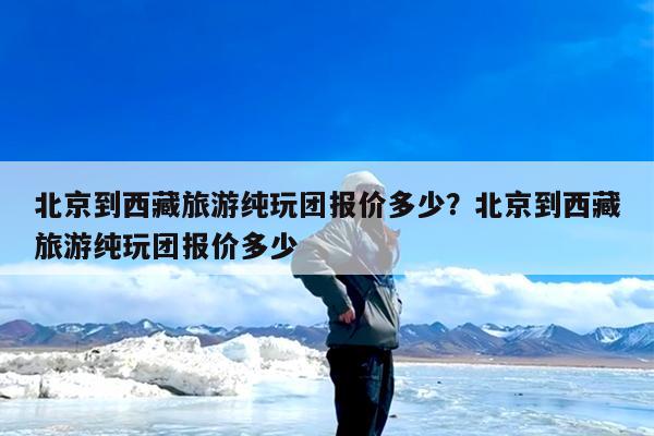 北京到西藏旅游纯玩团报价多少?北京到西藏旅游纯玩团报价多少
