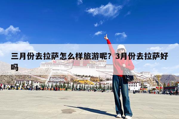三月份去拉萨怎么样旅游呢?3月份去拉萨好吗