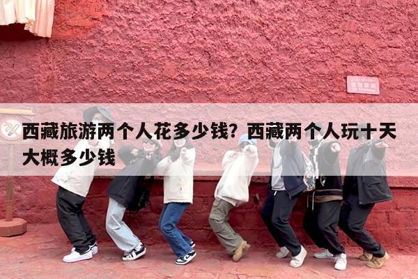 西藏旅游两个人花多少钱?西藏两个人玩十天大概多少钱