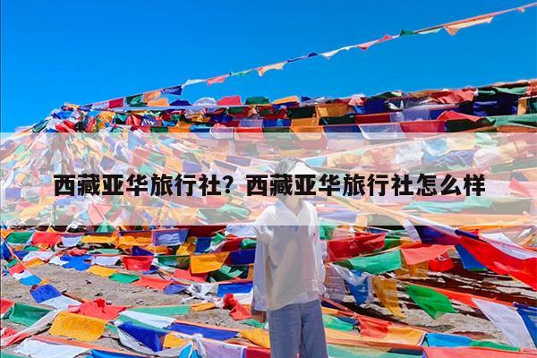 西藏亚华旅行社?西藏亚华旅行社怎么样