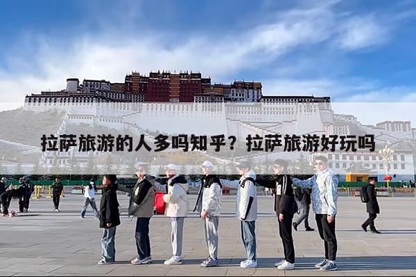 拉萨旅游的人多吗知乎?拉萨旅游好玩吗