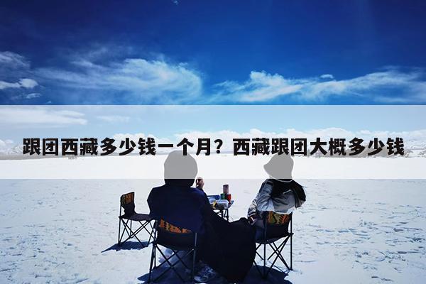 跟团西藏多少钱一个月?西藏跟团大概多少钱