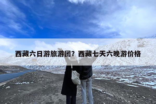 西藏六日游旅游团?西藏七天六晚游价格