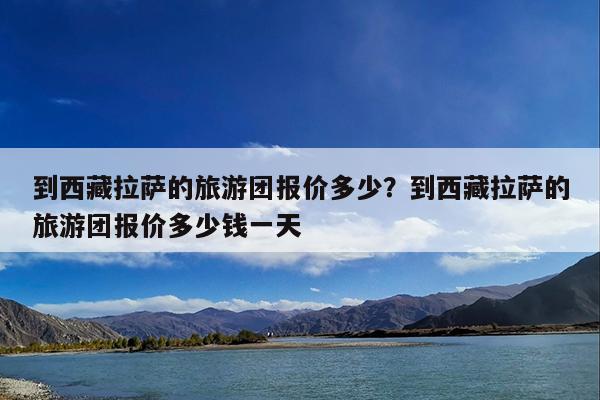 到西藏拉萨的旅游团报价多少?到西藏拉萨的旅游团报价多少钱一天