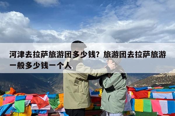 河津去拉萨旅游团多少钱?旅游团去拉萨旅游一般多少钱一个人