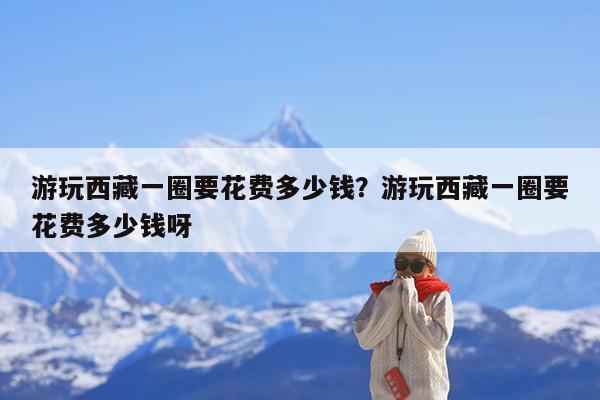 游玩西藏一圈要花费多少钱?游玩西藏一圈要花费多少钱呀