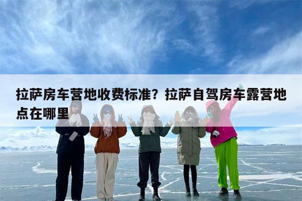 拉萨房车营地收费标准?拉萨自驾房车露营地点在哪里