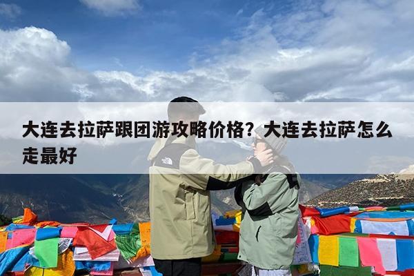 大连去拉萨跟团游攻略价格?大连去拉萨怎么走最好