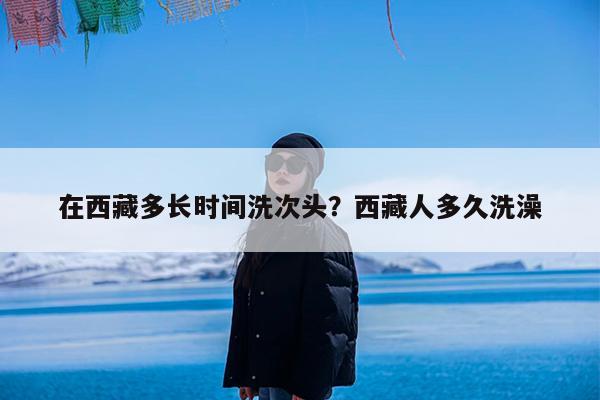 在西藏多长时间洗次头?西藏人多久洗澡