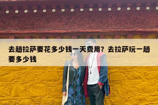 去趟拉萨要花多少钱一天费用?去拉萨玩一趟要多少钱