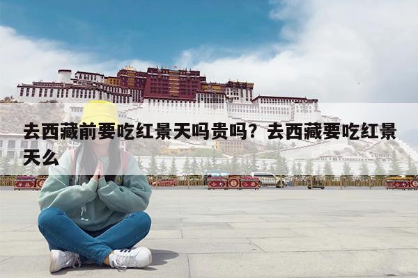 去西藏前要吃红景天吗贵吗?去西藏要吃红景天么