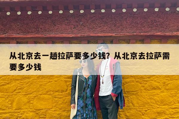 从北京去一趟拉萨要多少钱?从北京去拉萨需要多少钱