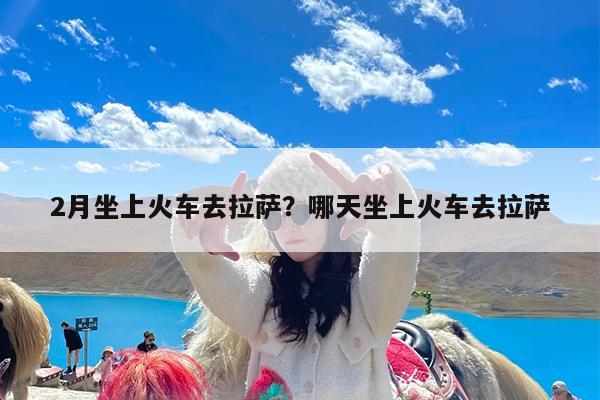 2月坐上火车去拉萨?哪天坐上火车去拉萨