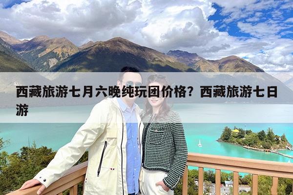 西藏旅游七月六晚纯玩团价格?西藏旅游七日游