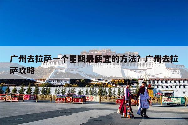 广州去拉萨一个星期最便宜的方法?广州去拉萨攻略