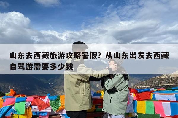 山东去西藏旅游攻略暑假?从山东出发去西藏自驾游需要多少钱