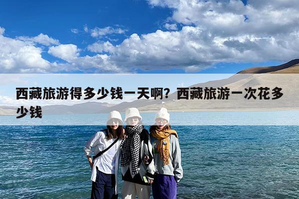 西藏旅游得多少钱一天啊?西藏旅游一次花多少钱