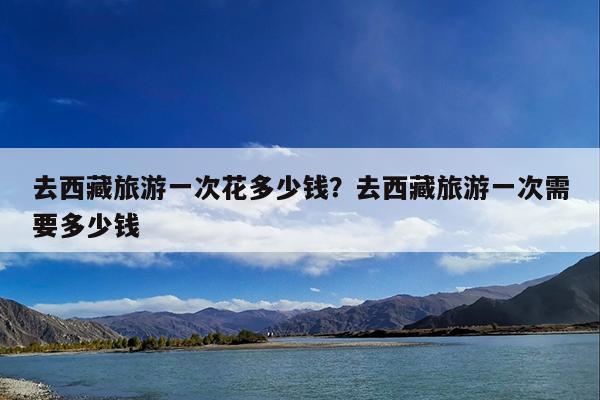 去西藏旅游一次花多少钱?去西藏旅游一次需要多少钱