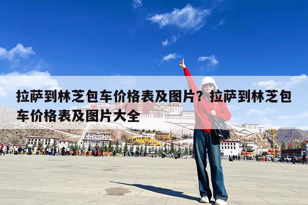 拉萨到林芝包车价格表及图片?拉萨到林芝包车价格表及图片大全