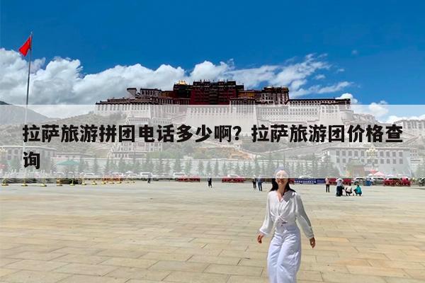 拉萨旅游拼团电话多少啊?拉萨旅游团价格查询