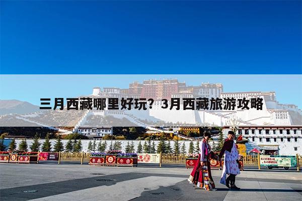 三月西藏哪里好玩?3月西藏旅游攻略