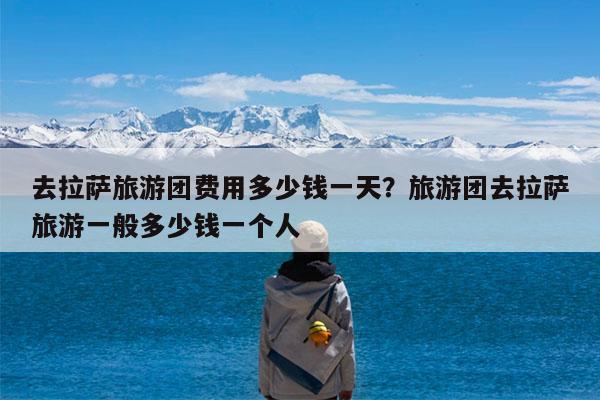 去拉萨旅游团费用多少钱一天?旅游团去拉萨旅游一般多少钱一个人