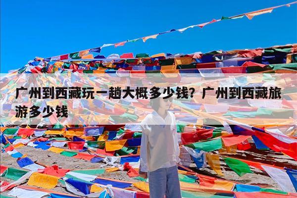 广州到西藏玩一趟大概多少钱?广州到西藏旅游多少钱