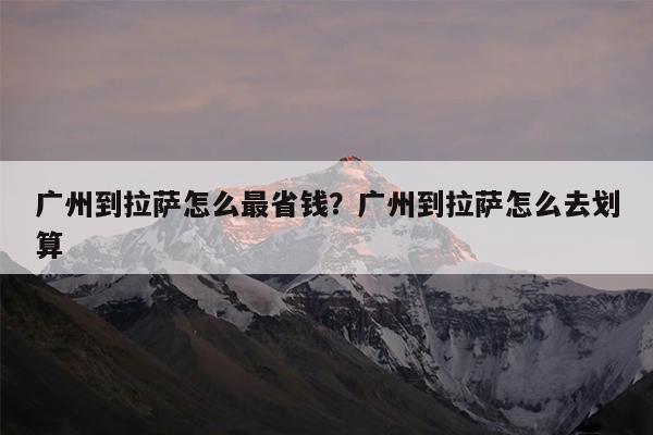广州到拉萨怎么最省钱?广州到拉萨怎么去划算