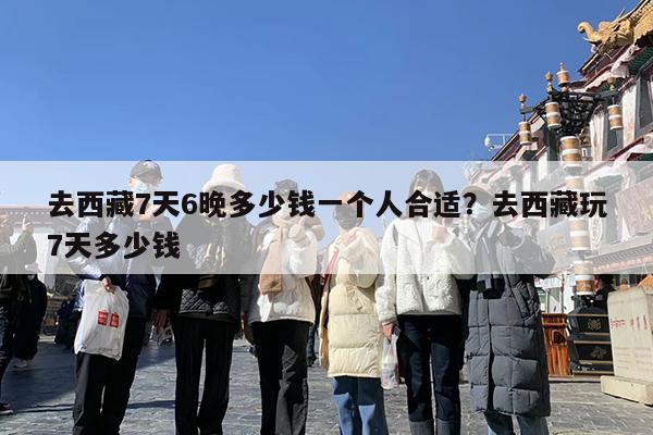 去西藏7天6晚多少钱一个人合适?去西藏玩7天多少钱
