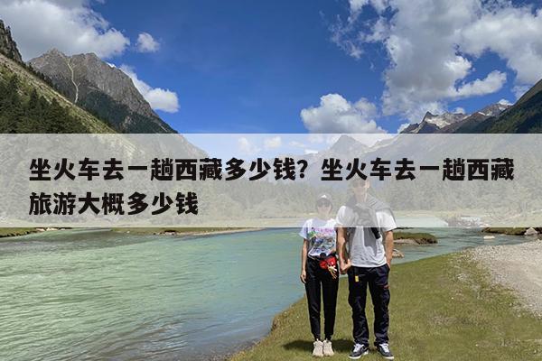 坐火车去一趟西藏多少钱?坐火车去一趟西藏旅游大概多少钱
