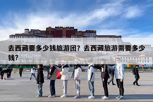 去西藏要多少钱旅游团?去西藏旅游需要多少钱?