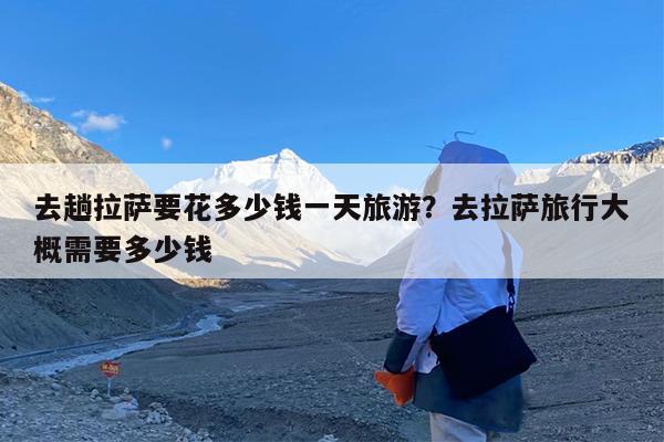 去趟拉萨要花多少钱一天旅游?去拉萨旅行大概需要多少钱