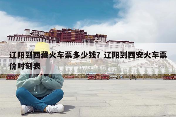 辽阳到西藏火车票多少钱?辽阳到西安火车票价时刻表